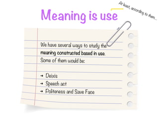 Meaning is use
At least, according to them…
We have several ways to study the
meaning constructed based in use.
Some of them would be:
➜ Deixis
➜ Speech act
➜ Politeness and Save Face
 