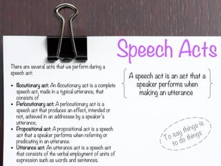 Speech Acts
A speech act is an act that a
speaker performs when
making an utterance
To say things is
to do things
There are several acts that we perform during a
speech act:
• Illocutionary act: An illocutionary act is a complete
speech act, made in a typical utterance, that
consists of
• Perlocutionary act: A perlocutionary act is a
speech act that produces an effect, intended or
not, achieved in an addressee by a speaker’s
utterance;
• Propositional act: A propositional act is a speech
act that a speaker performs when referring or
predicating in an utterance.
• Utterance act: An utterance act is a speech act
that consists of the verbal employment of units of
expression such as words and sentences.
 