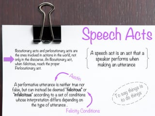 Speech Acts
A speech act is an act that a
speaker performs when
making an utterance
To say things is
to do things
Illocutionary acts and perlocutionary acts are
the ones involved in actions in the world, not
only in the discourse. An Illocutionary act,
when felicitous, reach the proper
Perlocutionary act.
A performative utterance is neither true nor
false, but can instead be deemed "felicitous" or
"infelicitous" according to a set of conditions
whose interpretation differs depending on
the type of utterance .
Austin
Felicity Conditions
 