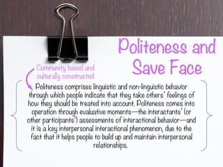 Politeness and
Save Face
Politeness comprises linguistic and non-linguistic behavior
through which people indicate that they take others’ feelings of
how they should be treated into account. Politeness comes into
operation through evaluative moments—the interactants’ (or
other participants’) assessments of interactional behavior—and
it is a key interpersonal interactional phenomenon, due to the
fact that it helps people to build up and maintain interpersonal
relationships.
Community based and
culturally constructed
 