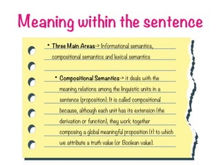 Meaning within the sentence
• Three Main Areas-> Informational semantics,
compositional semantics and lexical semantics
• Compositional Semantics-> it deals with the
meaning relations among the linguistic units in a
sentence (proposition). It is called compositional
because, although each unit has its extension (the
derivation or function), they work together
composing a global meaningful proposition (t) to which
we attribute a truth value (or Boolean value).
 