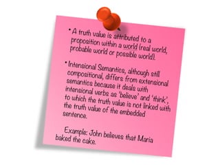 •A truth value is attributed to aproposition within a world (real world,probable world or possible world).
•Intensional Semantics, although stillcompositional, differs from extensionalsemantics because it deals withintensional verbs as ‘believe’ and ‘think’,
to which the truth value is not linked with
the truth value of the embeddedsentence.
Example: John believes that Mariabaked the cake.
 