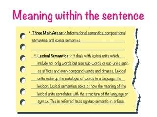 Meaning within the sentence
• Three Main Areas-> Informational semantics, compositional
semantics and lexical semantics
• Lexical Semantics-> it deals with lexical units which
include not only words but also sub-words or sub-units such
as affixes and even compound words and phrases. Lexical
units make up the catalogue of words in a language, the
lexicon. Lexical semantics looks at how the meaning of the
lexical units correlates with the structure of the language or
syntax. This is referred to as syntax-semantic interface.
 