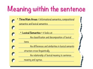 Meaning within the sentence
• Three Main Areas-> Informational semantics, compositional
semantics and lexical semantics
• Lexical Semantics-> it looks at:
the classification and decomposition of lexical
items
the differences and similarities in lexical semantic
structure cross-linguistically
the relationship of lexical meaning to sentence
meaning and syntax.
 