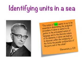 Identifying units in a sea
“The notion of level seems to us to be
essential in determining the analytical
procedure. It alone is suited to do
justice to the articulated nature of
language and to the discrete nature
of its elements; it alone can lead us
to discover within the complexity of
the forms the peculiar architecture of
the parts and of the whole”
(Benveniste, p. 101)
 