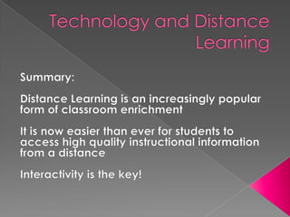 Technology and Distance LearningSummary:Distance Learning is an increasingly popular form of classroom enrichmentIt is now easier than ever for students to access high quality instructional information from a distanceInteractivity is the key!