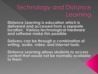 Technology and Distance LearningDistance Learning is education which is delivered and accessed from a separate location.  Various technological hardware and software make this possible.Delivery can be through a combination of writing, audio, video, and internet tools.Distance Learning allows students to access content that would not be normally available to them.  