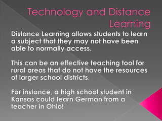 Technology and Distance LearningDistance Learning allows students to learn a subject that they may not have been able to normally access.This can be an effective teaching tool for rural areas that do not have the resources of larger school districts.For instance, a high school student in Kansas could learn German from a teacher in Ohio! 