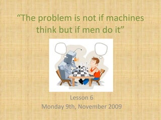 “ The problem is not if machines think but if men do it” Lesson 6 Monday 9th, November 2009 