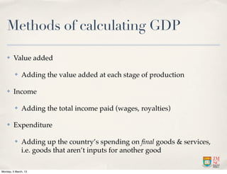 Methods of calculating GDP

    ✤    Value added

          ✤   Adding the value added at each stage of production

    ✤    Income

          ✤   Adding the total income paid (wages, royalties)

    ✤    Expenditure

          ✤   Adding up the country’s spending on ﬁnal goods & services,
              i.e. goods that aren’t inputs for another good

Monday, 4 March, 13
 