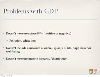 Problems with GDP


    ✤    Doesn’t measure externalities (positive or negative)

          ✤   Pollution, education

    ✤    Doesn’t include a measure of overall quality of life, happiness nor
         well-being

    ✤    Doesn’t measure income disparity/distribution




Monday, 4 March, 13
 