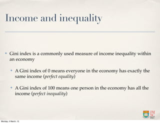 Income and inequality


    ✤    Gini index is a commonly used measure of income inequality within
         an economy

          ✤   A Gini index of 0 means everyone in the economy has exactly the
              same income (perfect equality)

          ✤   A Gini index of 100 means one person in the economy has all the
              income (perfect inequality)




Monday, 4 March, 13
 