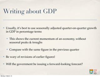 Writing about GDP

    ✤    Usually, it’s best to use seasonally adjusted quarter-on-quarter growth
         in GDP in percentage terms

          ✤   This shows the current momentum of an economy, without
              seasonal peaks & troughs

          ✤   Compare with the same ﬁgure in the previous quarter

    ✤    Be wary of revisions of earlier ﬁgures!

    ✤    Will the government be issuing a forward-looking forecast?


Monday, 4 March, 13
 