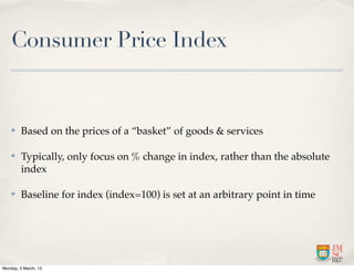 Consumer Price Index


    ✤    Based on the prices of a “basket” of goods & services

    ✤    Typically, only focus on % change in index, rather than the absolute
         index

    ✤    Baseline for index (index=100) is set at an arbitrary point in time




Monday, 4 March, 13
 