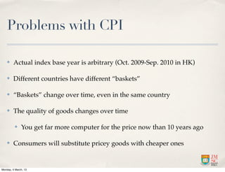 Problems with CPI

    ✤    Actual index base year is arbitrary (Oct. 2009-Sep. 2010 in HK)

    ✤    Different countries have different “baskets”

    ✤    “Baskets” change over time, even in the same country

    ✤    The quality of goods changes over time

          ✤   You get far more computer for the price now than 10 years ago

    ✤    Consumers will substitute pricey goods with cheaper ones


Monday, 4 March, 13
 
