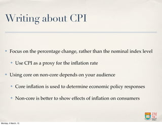 Writing about CPI

    ✤    Focus on the percentage change, rather than the nominal index level

          ✤   Use CPI as a proxy for the inﬂation rate

    ✤    Using core on non-core depends on your audience

          ✤   Core inﬂation is used to determine economic policy responses

          ✤   Non-core is better to show effects of inﬂation on consumers




Monday, 4 March, 13
 