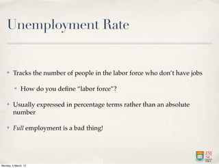 Unemployment Rate


    ✤    Tracks the number of people in the labor force who don’t have jobs

          ✤   How do you deﬁne “labor force”?

    ✤    Usually expressed in percentage terms rather than an absolute
         number

    ✤    Full employment is a bad thing!




Monday, 4 March, 13
 