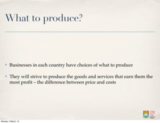What to produce?



    ✤    Businesses in each country have choices of what to produce

    ✤    They will strive to produce the goods and services that earn them the
         most proﬁt – the difference between price and costs




Monday, 4 March, 13
 