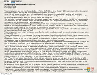 Grim Milestone as Jobless Rate Tops 10%
      By Sudeep Reddy
      9 November 2009

      The unemployment rate last month soared above 10% for the first time since the early 1980s, a milestone likely to weigh on
      consumer confidence and stir new efforts in Washington to spur job creation.
      Some 558,000 people joined the ranks of the jobless in October, sending the rate to 10.2% and the tally of officially
      unemployed Americans to 15.7 million, the Labor Department said. The 10% figure could overshadow last week's news that
      the economy began growing again this summer after a long contraction.
      "Ten percent is a terribly important number," Democratic pollster Peter Hart said. "It is not only the 10.2% of the people who
      are unemployed, it is the number of people who are reliant on that 10%. It's probably the other 20% who say, 'I'm worried,
      I'm uncertain, I'm afraid about this, I worry about my job.'"
      The report intensified pressure on the government to provide more unemployment relief and spur hiring. President Barack
      Obama on Friday signed an extension of jobless benefits for up to 20 weeks. He said his administration was considering new
      investment in infrastructure, as well as tax cuts for businesses, to stimulate employment.
      "History tells us that job growth always lags behind economic growth," Mr. Obama said, "which is why we have to continue to
      pursue measures that will create new jobs."
      The unemployment news initially sent stocks lower. But the market ended up modestly on hopes that job growth would return
      by early next year.
      The payroll figures weren't entirely bleak. The survey of employers showed fewer jobs lost in October than in previous months;
      figures for August and September were revised up. The temporary employment sector, seen as an indicator of future
      employment, gained 34,000 jobs to mark the third straight month of increases. The rest of the business and professional-
      services sector grew, as did education and health jobs. Factory overtime hours increased.
      Still, October marked only the second time since recordkeeping began in 1948 that the jobless rate topped 10%. It stayed that
      high for 10 months in the early 1980s, peaking at 10.8% in November and December of 1982. Economists expect the
      unemployment rate to continue rising at least until spring, even as gross domestic product resumes growing.
      The 10.2% rate "reinforces a view on Main Street that recovery is spelled j-o-b-s and not G-D-P," said Stuart Hoffman, chief
      economist at PNC. "We're in a sort of economic purgatory where we see growth in productivity and growth in output, and even
      some growth in consumer spending. But it hasn't been sustained long enough for businesses to create jobs."
      Sectors slammed hardest in the recession continued to suffer. Manufacturing lost 61,000 jobs, more than in the prior three
      months. Construction employment fell by 61,000, near the pace of prior months. Retail declined by 40,000 jobs. A measure of
      unemployment that includes people who have stopped actively searching for work, or are working part-time because they can't
      find full-time work, hit 17.5% in October -- up half a percentage point from September.
      Tom O'Pray, 36 years old, of Rockville, Md., lost his job as a hotel waiter a year ago and spent six months looking for a full-
      time position. Mr. O'Pray applied to as many as four openings a week as an executive assistant -- a prior occupation of his --
      but stopped looking in April. "There are so many overqualified applicants that I never made it to the top of the stack to ever
      get an interview," Mr. O'Pray said.
      He went to the movies with a friend and -- "on a lark," he said -- asked the theater manager if he had jobs. There was a part-
      time position, paying $7.85 an hour, that included concession sales and cleaning restrooms.
      "I'd prefer another office job," he said. "I'm working harder, for less money, than I ever have in my whole life."
      The economy's course in coming months will depend on how well it can transition from growth backed by government support
      -- such as the $787 billion stimulus package -- to an expansion built on the private sector.

Monday, 4 March, 13
 