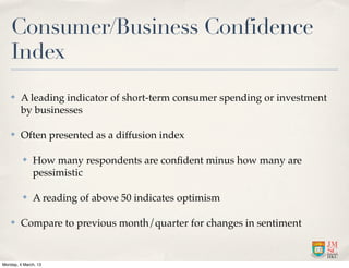 Consumer/Business Confidence
    Index
    ✤    A leading indicator of short-term consumer spending or investment
         by businesses

    ✤    Often presented as a diffusion index

          ✤   How many respondents are conﬁdent minus how many are
              pessimistic

          ✤   A reading of above 50 indicates optimism

    ✤    Compare to previous month/quarter for changes in sentiment


Monday, 4 March, 13
 