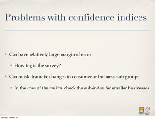 Problems with confidence indices


    ✤    Can have relatively large margin of error

          ✤   How big is the survey?

    ✤    Can mask dramatic changes in consumer or business sub-groups

          ✤   In the case of the tankan, check the sub-index for smaller businesses




Monday, 4 March, 13
 