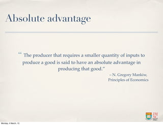 Absolute advantage


                 “ The producer that requires a smaller quantity of inputs to
                      produce a good is said to have an absolute advantage in
                                      producing that good.”
                                                              – N. Gregory Mankiw,
                                                             Principles of Economics




Monday, 4 March, 13
 