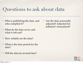 Questions to ask about data

    ✤    Who is publishing the data, and   ✤   Are the data seasonally
         who compiled it?                      adjusted? Adjusted for
                                               inﬂation? Annualized?
    ✤    What do the data cover, and
         what is left out?

    ✤    How reliable are the data?

    ✤    What is the time period for the
         data?

    ✤    Will the data be revised later?


Monday, 4 March, 13
 