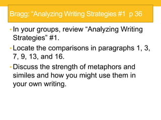 Bragg: “Analyzing Writing Strategies #1 p 36 
• In your groups, review “Analyzing Writing 
Strategies” #1. 
• Locate the comparisons in paragraphs 1, 3, 
7, 9, 13, and 16. 
• Discuss the strength of metaphors and 
similes and how you might use them in 
your own writing. 
 
