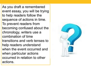 As you draft a remembered 
event essay, you will be trying 
to help readers follow the 
sequence of actions in time. 
To prevent readers from 
becoming confused about the 
chronology, writers use a 
combination of time 
transitions and verb tenses to 
help readers understand 
when the event occurred and 
when particular actions 
occurred in relation to other 
actions. 
 