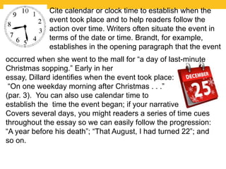 Cite calendar or clock time to establish when the 
event took place and to help readers follow the 
action over time. Writers often situate the event in 
terms of the date or time. Brandt, for example, 
establishes in the opening paragraph that the event 
occurred when she went to the mall for “a day of last-minute 
Christmas sopping.” Early in her 
essay, Dillard identifies when the event took place: 
“On one weekday morning after Christmas . . .” 
(par. 3). You can also use calendar time to 
establish the time the event began; if your narrative 
Covers several days, you might readers a series of time cues 
throughout the essay so we can easily follow the progression: 
“A year before his death”; “That August, I had turned 22”; and 
so on. 
 