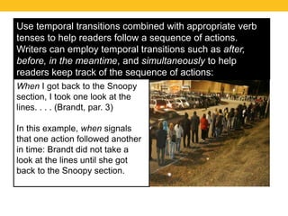 Use temporal transitions combined with appropriate verb 
tenses to help readers follow a sequence of actions. 
Writers can employ temporal transitions such as after, 
before, in the meantime, and simultaneously to help 
readers keep track of the sequence of actions: 
When I got back to the Snoopy 
section, I took one look at the 
lines. . . . (Brandt, par. 3) 
In this example, when signals 
that one action followed another 
in time: Brandt did not take a 
look at the lines until she got 
back to the Snoopy section. 
 