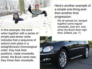 • Here’s another example of 
a simple one-thing-and-then- 
another time 
progression: 
• We all spread out, banged 
together some regular 
snowballs, took aim, and, 
when the Buick drew nigh, 
fired. (Dillard, par. 7) 
In this example, the word 
when together with a series of 
simple past-tense verbs 
indicates that a sequence of 
actions took place in a 
straightforward chronological 
order: they took their 
positions, made snowballs, 
aimed, the Buick came near, 
they threw their snowballs. 
 