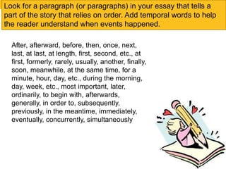 Look for a paragraph (or paragraphs) in your essay that tells a 
part of the story that relies on order. Add temporal words to help 
the reader understand when events happened. 
After, afterward, before, then, once, next, 
last, at last, at length, first, second, etc., at 
first, formerly, rarely, usually, another, finally, 
soon, meanwhile, at the same time, for a 
minute, hour, day, etc., during the morning, 
day, week, etc., most important, later, 
ordinarily, to begin with, afterwards, 
generally, in order to, subsequently, 
previously, in the meantime, immediately, 
eventually, concurrently, simultaneously 
 