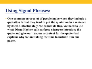 Using Signal Phrases: 
• One common error a lot of people make when they include a 
quotation is that they tend to put the quotation in a sentence 
by itself. Unfortunately, we cannot do this. We need to use 
what Diana Hacker calls a signal phrase to introduce the 
quote and give our readers a context for the quote that 
explains why we are taking the time to include it in our 
paper. 
 