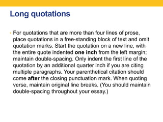 Long quotations 
• For quotations that are more than four lines of prose, 
place quotations in a free-standing block of text and omit 
quotation marks. Start the quotation on a new line, with 
the entire quote indented one inch from the left margin; 
maintain double-spacing. Only indent the first line of the 
quotation by an additional quarter inch if you are citing 
multiple paragraphs. Your parenthetical citation should 
come after the closing punctuation mark. When quoting 
verse, maintain original line breaks. (You should maintain 
double-spacing throughout your essay.) 
 