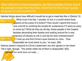 When citing two or more paragraphs, use block quotation format, even if 
the passage is fewer than four lines. Indent the first line of each quoted 
paragraph an extra quarter inch. 
Katniss thinks about how difficult it would be to get a meal like this in District 12: 
What must it be like, I wonder, to live in a world where food 
appears at the press of a button? How would I spend the hours I 
now commit to combing the woods for sustenance if it were so easy 
to come by? What do they do all day, these people in the Capitol, 
besides decorating their bodies and waiting around for a new 
shipment of tributes to roll in and die for their entertainment? 
I look up and find Cinna’s eyes trained on mine. ‘How 
despicable we must seem to you,’ he says. (65) 
Indent 12.5 
Indent 12.5 
Katniss doesn’t respond to Cinna’s statement, but she agrees in her head: 
“He’s right, though. The whole rotten lot of them is despicable” (65). 
Although our world does not really….. 
 