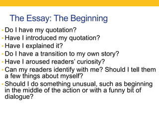 The Essay: The Beginning 
• Do I have my quotation? 
• Have I introduced my quotation? 
• Have I explained it? 
• Do I have a transition to my own story? 
• Have I aroused readers’ curiosity? 
• Can my readers identify with me? Should I tell them 
a few things about myself? 
• Should I do something unusual, such as beginning 
in the middle of the action or with a funny bit of 
dialogue? 
 