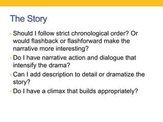 The Story 
• Should I follow strict chronological order? Or 
would flashback or flashforward make the 
narrative more interesting? 
• Do I have narrative action and dialogue that 
intensify the drama? 
• Can I add description to detail or dramatize the 
story? 
• Do I have a climax that builds appropriately? 
 