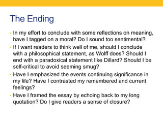 The Ending 
• In my effort to conclude with some reflections on meaning, 
have I tagged on a moral? Do I sound too sentimental? 
• If I want readers to think well of me, should I conclude 
with a philosophical statement, as Wolff does? Should I 
end with a paradoxical statement like Dillard? Should I be 
self-critical to avoid seeming smug? 
• Have I emphasized the events continuing significance in 
my life? Have I contrasted my remembered and current 
feelings? 
• Have I framed the essay by echoing back to my long 
quotation? Do I give readers a sense of closure? 
 