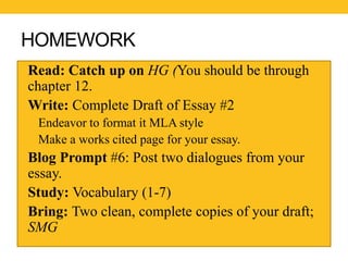 HOMEWORK 
• Read: Catch up on HG (You should be through 
chapter 12. 
•Write: Complete Draft of Essay #2 
• Endeavor to format it MLA style 
• Make a works cited page for your essay. 
• Blog Prompt #6: Post two dialogues from your 
essay. 
• Study: Vocabulary (1-7) 
• Bring: Two clean, complete copies of your draft; 
SMG 
