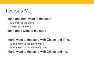 I versus Me 
• John and me/I went to the store 
• Me went to the store 
• I went to the store 
• John and I went to the store 
• Maria went to the store with Chase and I/me. 
• Maria went to the store with I 
• Maria went to the store with me. 
• Maria went to the store with Chase and me. 
 