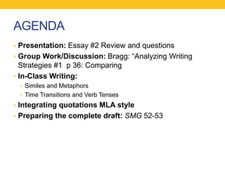 AGENDA 
• Presentation: Essay #2 Review and questions 
• Group Work/Discussion: Bragg: “Analyzing Writing 
Strategies #1 p 36: Comparing 
• In-Class Writing: 
• Similes and Metaphors 
• Time Transitions and Verb Tenses 
• Integrating quotations MLA style 
• Preparing the complete draft: SMG 52-53 
 