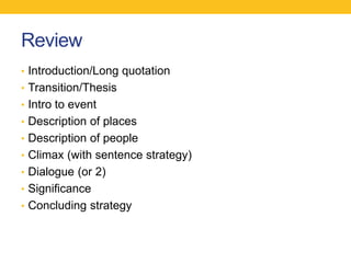 Review 
• Introduction/Long quotation 
• Transition/Thesis 
• Intro to event 
• Description of places 
• Description of people 
• Climax (with sentence strategy) 
• Dialogue (or 2) 
• Significance 
• Concluding strategy 
 