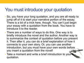 You must introduce your quotation 
• So, you have your long quotation, and you are all ready to 
jump off of it to start your narrative portion of the essay. 
There is a bit of a trick here, though. You can’t just begin 
your essay with a quotation from the book. You have to 
introduce it to the reader. 
• There are a number of ways to do this. One way is to 
briefly introduce the novel and the author. Another way is 
to summarize the context of quotation before you present 
it. Then after it, you can do a brief explanation of how it 
connects to your own story. Or, you can use another 
introduction, but you must have your own words before 
you insert a quotation from the novel! 
• Take a moment and write a brief introduction to your 
quotation. 
 