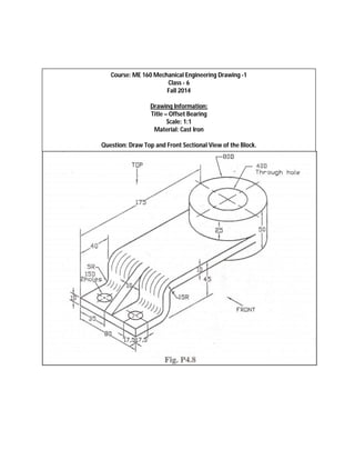 Course: ME 160 Mechanical Engineering Drawing -1 
Class - 6 
Fall 2014 
Drawing Information: 
Title – Offset Bearing 
Scale: 1:1 
Material: Cast Iron 
Question: Draw Top and Front Sectional View of the Block. 
