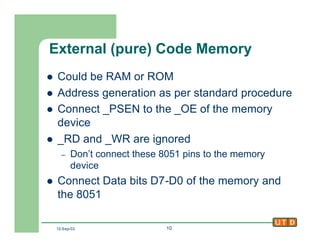 12-Sep-02 10
External (pure) Code Memory
l Could be RAM or ROM
l Address generation as per standard procedure
l Connect _PSEN to the _OE of the memory
device
l _RD and _WR are ignored
– Don’t connect these 8051 pins to the memory
device
l Connect Data bits D7-D0 of the memory and
the 8051
 