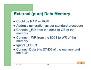 12-Sep-02 11
External (pure) Data Memory
l Could be RAM or ROM
l Address generation as per standard procedure
l Connect _RD from the 8051 to OE of the
memory
l Connect _WR from the 8051 to WR of the
memory
l Ignore _PSEN
l Connect Data bits D7-D0 of the memory and
the 8051
 