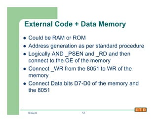 12-Sep-02 12
External Code + Data Memory
l Could be RAM or ROM
l Address generation as per standard procedure
l Logically AND _PSEN and _RD and then
connect to the OE of the memory
l Connect _WR from the 8051 to WR of the
memory
l Connect Data bits D7-D0 of the memory and
the 8051
 