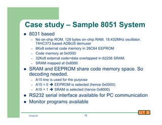 12-Sep-02 15
Case study – Sample 8051 System
l 8031 based
– No on-chip ROM, 128 bytes on-chip RAM, 18.432MHz oscillator,
74HC373 based ADBUS demuxer
– 8Kx8 external code memory in 28C64 EEPROM
– Code memory at 0x0000
– 32Kx8 external code+data overlapped in 62256 SRAM.
– SRAM mapped at 0x8000
l SRAM and EEPROM share code memory space. So
decoding needed.
– A15 line is used for the purpose
– A15 = 0 è EEPROM is selected (hence 0x0000)
– A15 = 1 è SRAM is selected (hence 0x8000)
l RS232 serial interface available for PC communication
l Monitor programs available
 