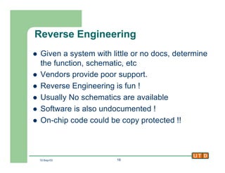 12-Sep-02 16
Reverse Engineering
l Given a system with little or no docs, determine
the function, schematic, etc
l Vendors provide poor support.
l Reverse Engineering is fun !
l Usually No schematics are available
l Software is also undocumented !
l On-chip code could be copy protected !!
 